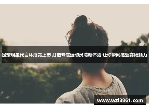 足球明星代言沐浴露上市 打造专属运动员清新体验 让你瞬间感受赛场魅力