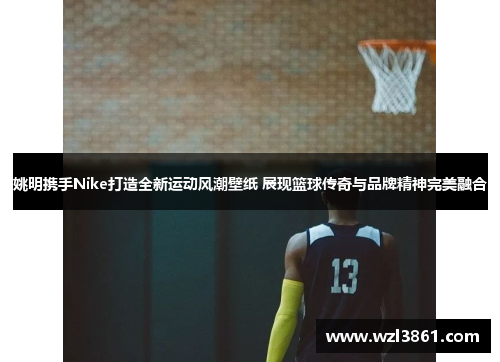 姚明携手Nike打造全新运动风潮壁纸 展现篮球传奇与品牌精神完美融合