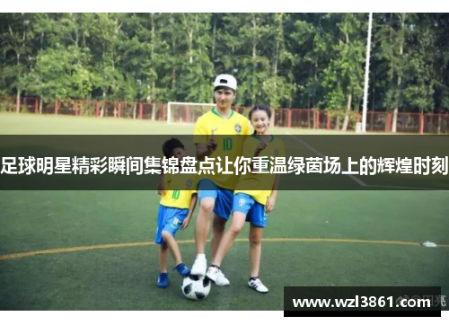 足球明星精彩瞬间集锦盘点让你重温绿茵场上的辉煌时刻