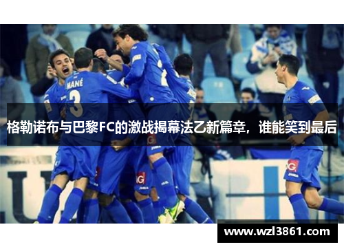 格勒诺布与巴黎FC的激战揭幕法乙新篇章，谁能笑到最后