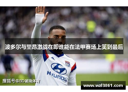 波多尔与里昂激战在即谁能在法甲赛场上笑到最后